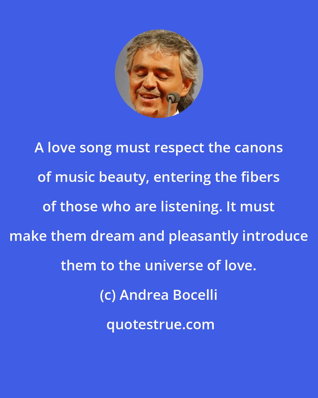 Andrea Bocelli: A love song must respect the canons of music beauty, entering the fibers of those who are listening. It must make them dream and pleasantly introduce them to the universe of love.