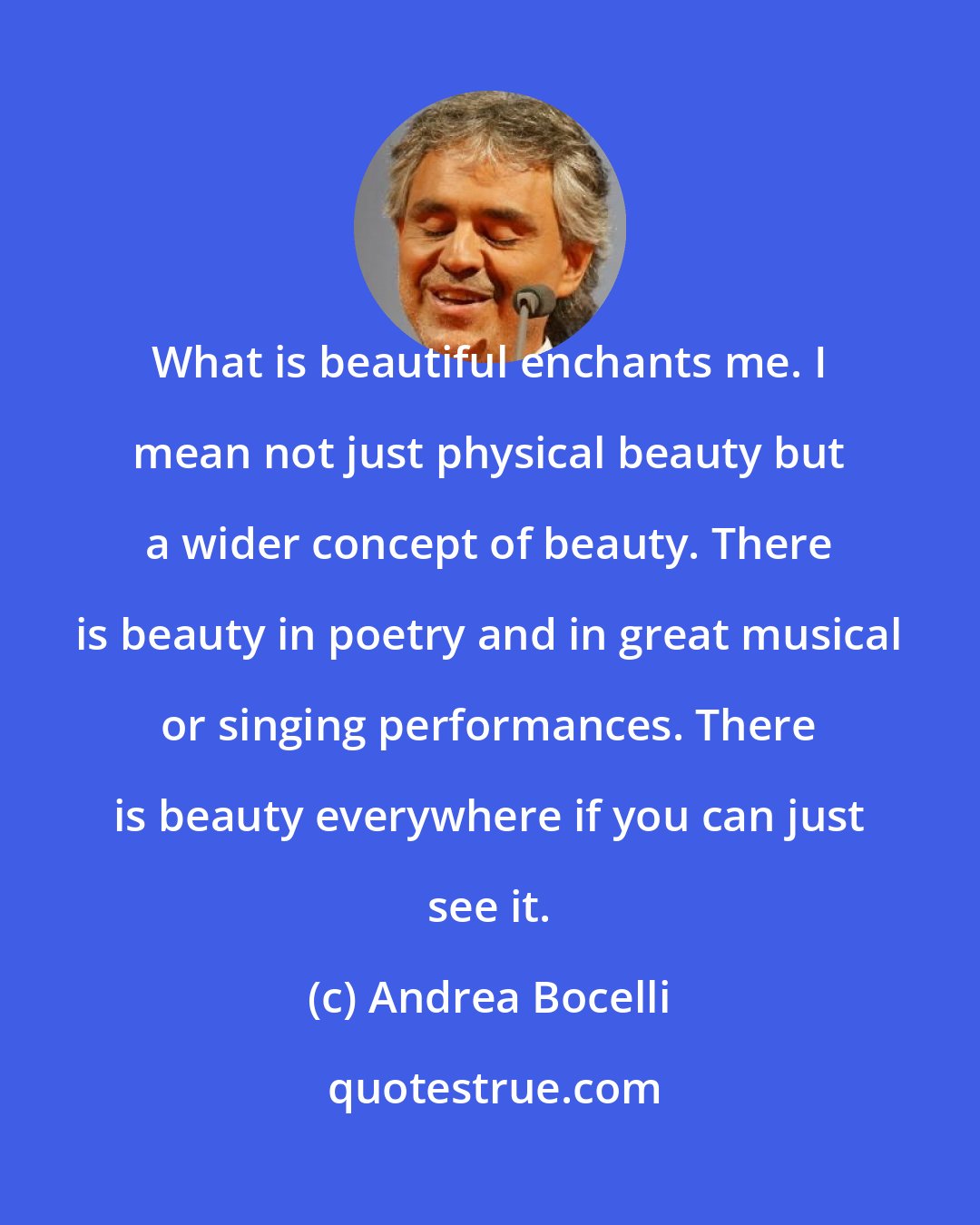 Andrea Bocelli: What is beautiful enchants me. I mean not just physical beauty but a wider concept of beauty. There is beauty in poetry and in great musical or singing performances. There is beauty everywhere if you can just see it.