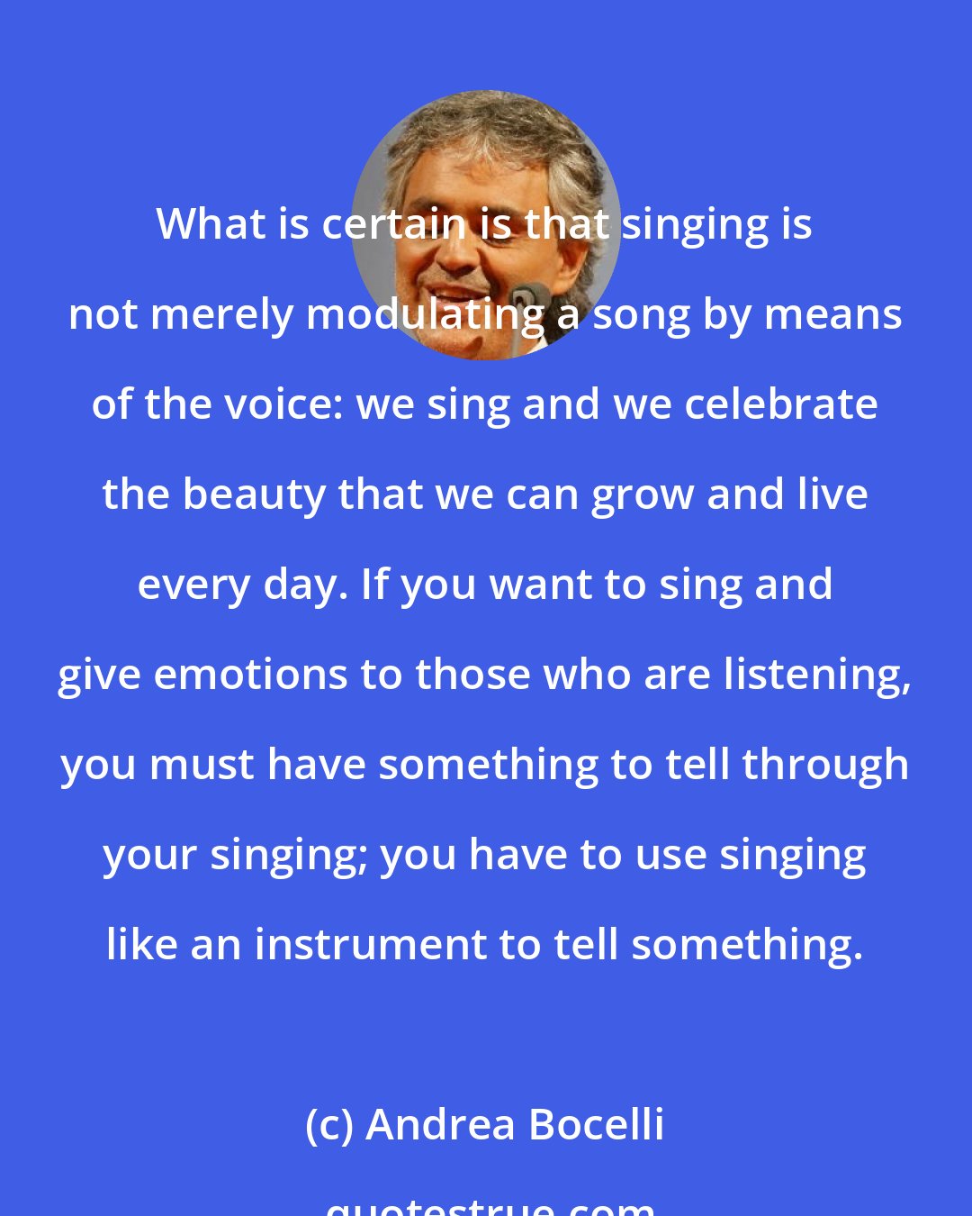 Andrea Bocelli: What is certain is that singing is not merely modulating a song by means of the voice: we sing and we celebrate the beauty that we can grow and live every day. If you want to sing and give emotions to those who are listening, you must have something to tell through your singing; you have to use singing like an instrument to tell something.