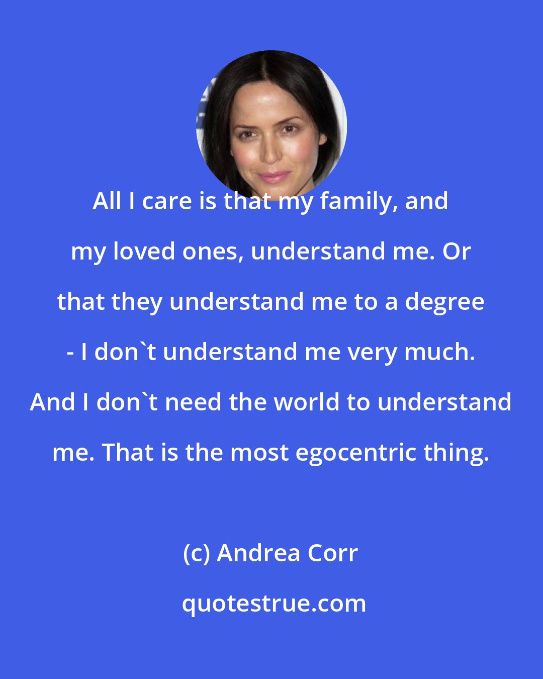 Andrea Corr: All I care is that my family, and my loved ones, understand me. Or that they understand me to a degree - I don't understand me very much. And I don't need the world to understand me. That is the most egocentric thing.