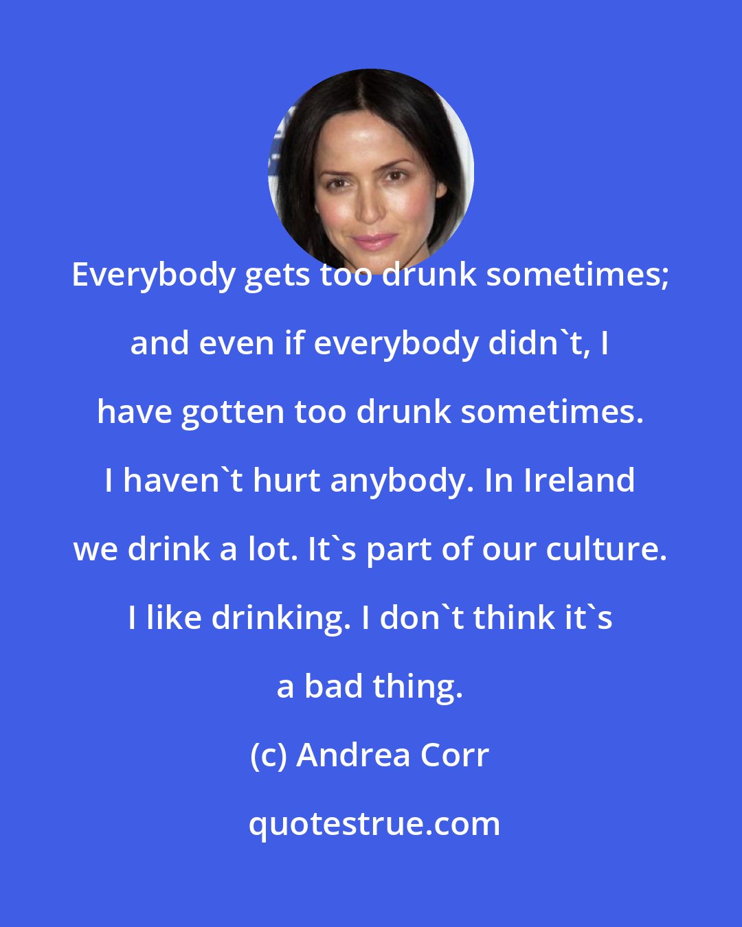 Andrea Corr: Everybody gets too drunk sometimes; and even if everybody didn't, I have gotten too drunk sometimes. I haven't hurt anybody. In Ireland we drink a lot. It's part of our culture. I like drinking. I don't think it's a bad thing.