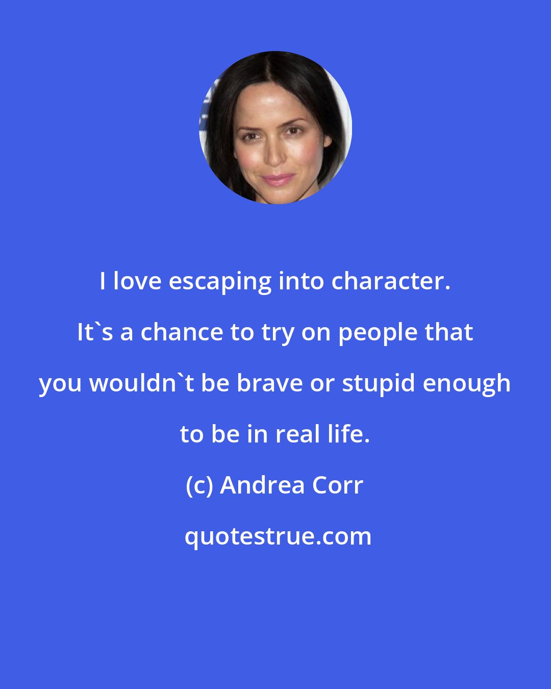 Andrea Corr: I love escaping into character. It's a chance to try on people that you wouldn't be brave or stupid enough to be in real life.