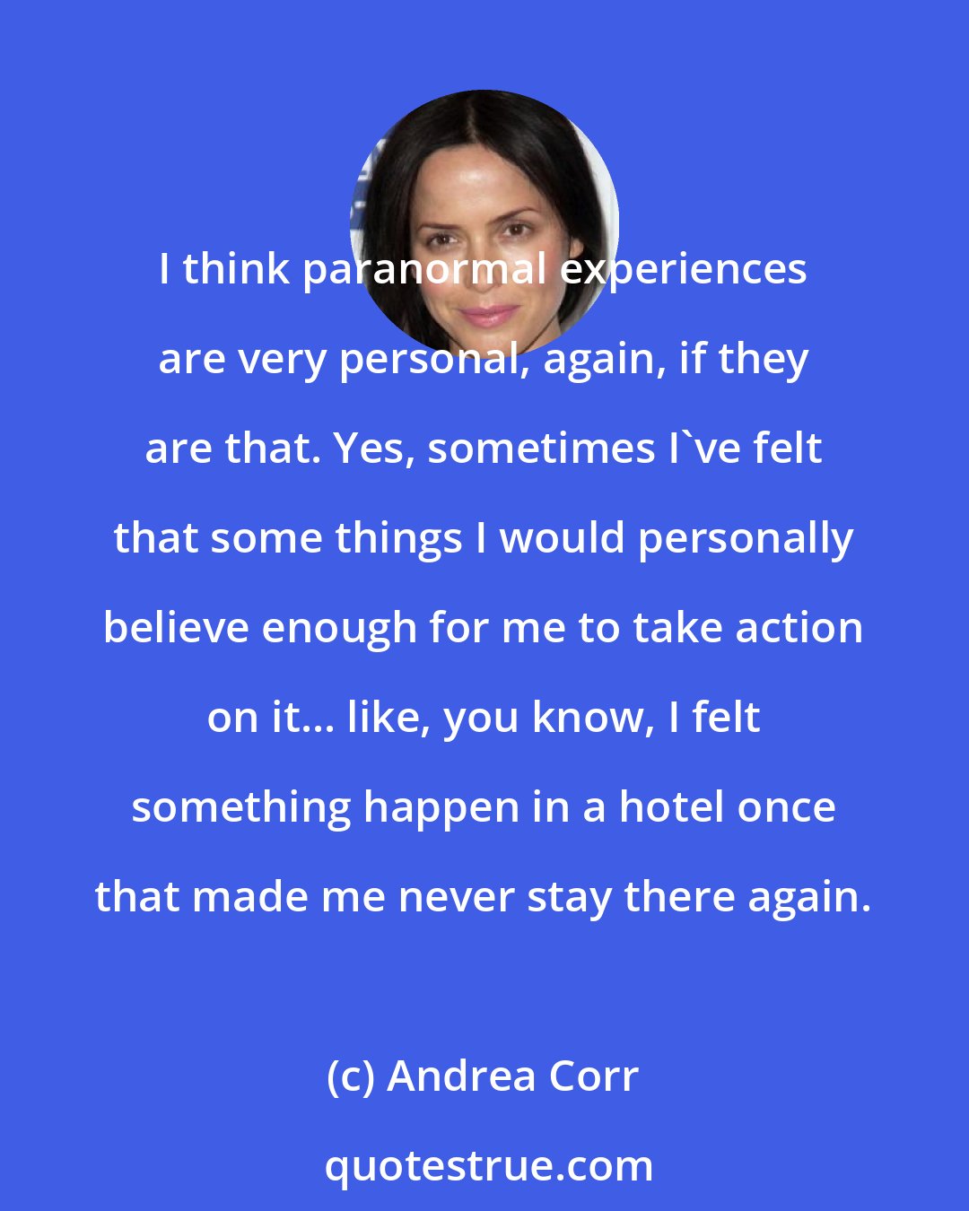 Andrea Corr: I think paranormal experiences are very personal, again, if they are that. Yes, sometimes I've felt that some things I would personally believe enough for me to take action on it... like, you know, I felt something happen in a hotel once that made me never stay there again.