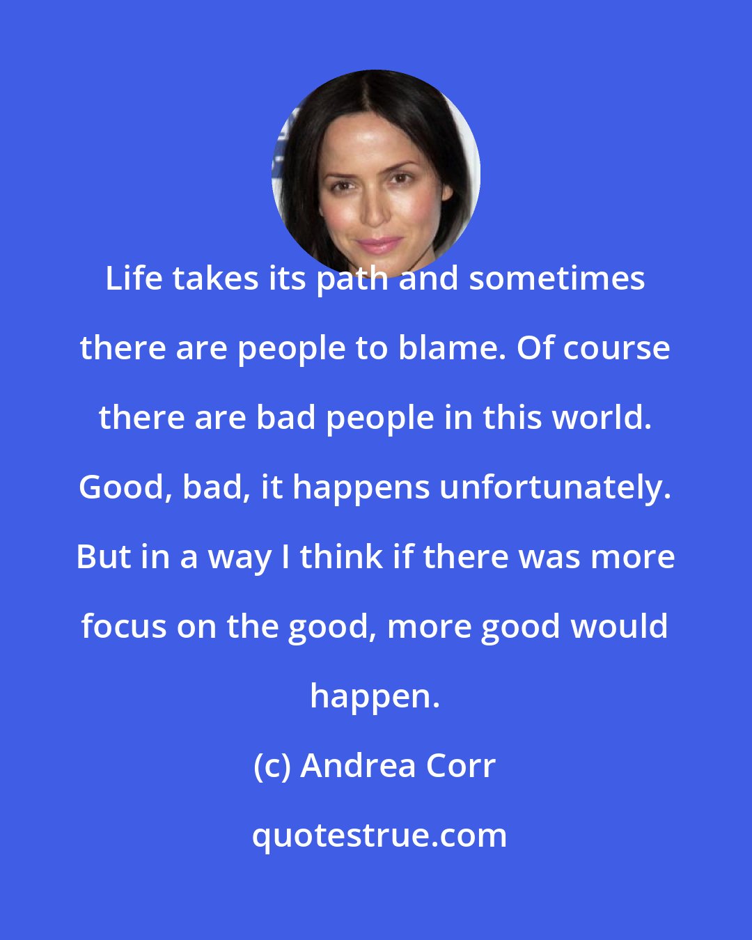 Andrea Corr: Life takes its path and sometimes there are people to blame. Of course there are bad people in this world. Good, bad, it happens unfortunately. But in a way I think if there was more focus on the good, more good would happen.