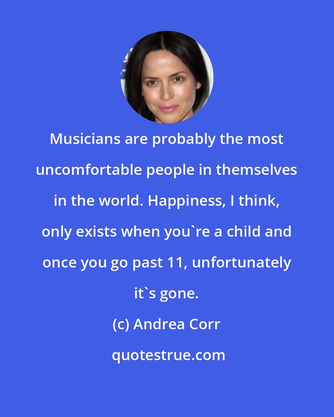 Andrea Corr: Musicians are probably the most uncomfortable people in themselves in the world. Happiness, I think, only exists when you're a child and once you go past 11, unfortunately it's gone.