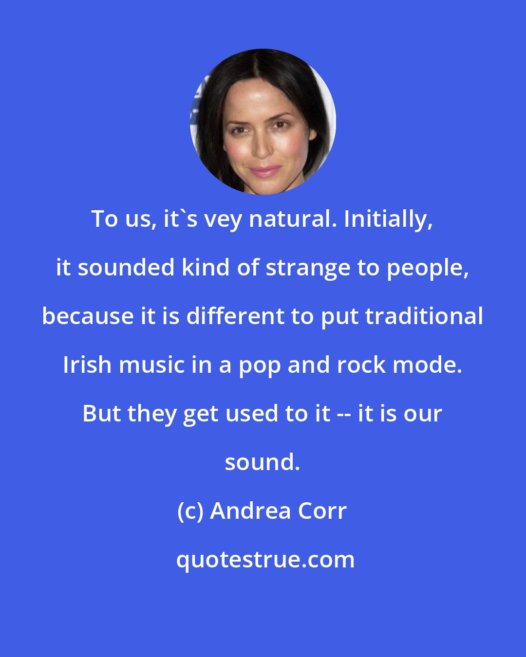 Andrea Corr: To us, it's vey natural. Initially, it sounded kind of strange to people, because it is different to put traditional Irish music in a pop and rock mode. But they get used to it -- it is our sound.