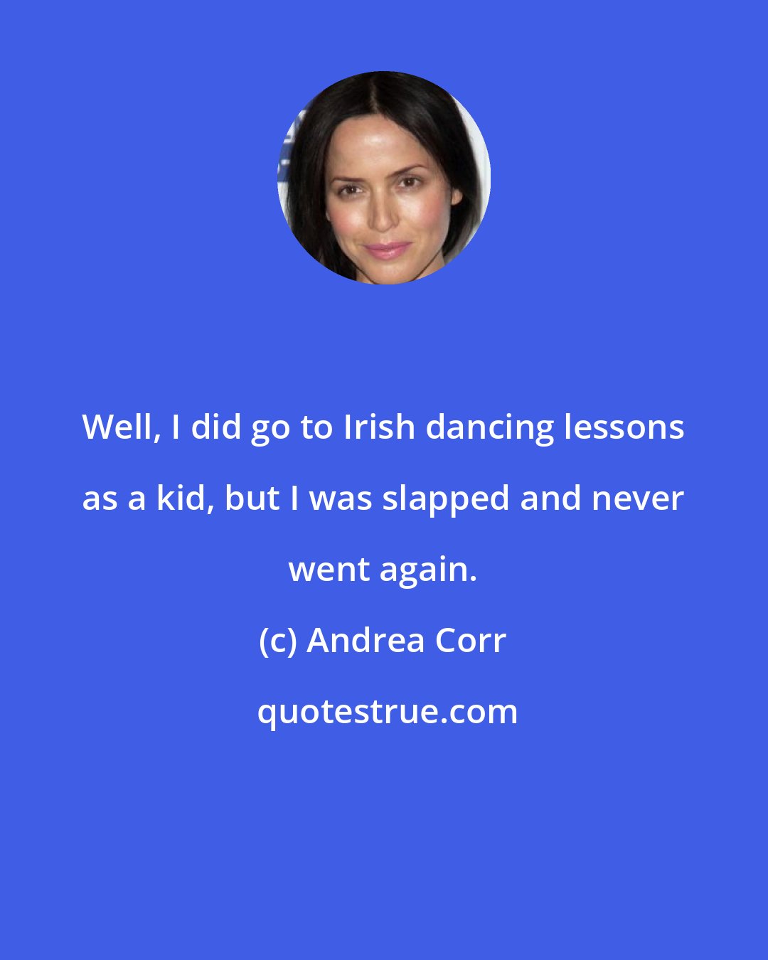 Andrea Corr: Well, I did go to Irish dancing lessons as a kid, but I was slapped and never went again.