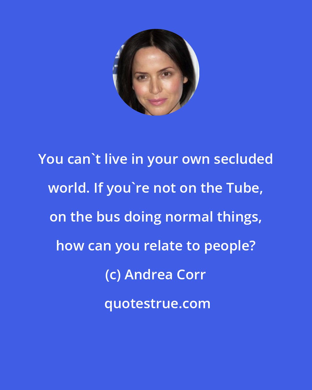 Andrea Corr: You can't live in your own secluded world. If you're not on the Tube, on the bus doing normal things, how can you relate to people?