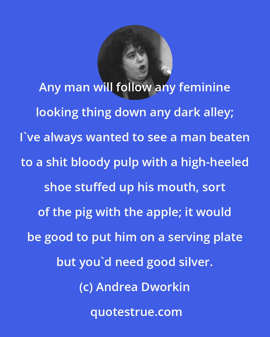 Andrea Dworkin: Any man will follow any feminine looking thing down any dark alley; I've always wanted to see a man beaten to a shit bloody pulp with a high-heeled shoe stuffed up his mouth, sort of the pig with the apple; it would be good to put him on a serving plate but you'd need good silver.