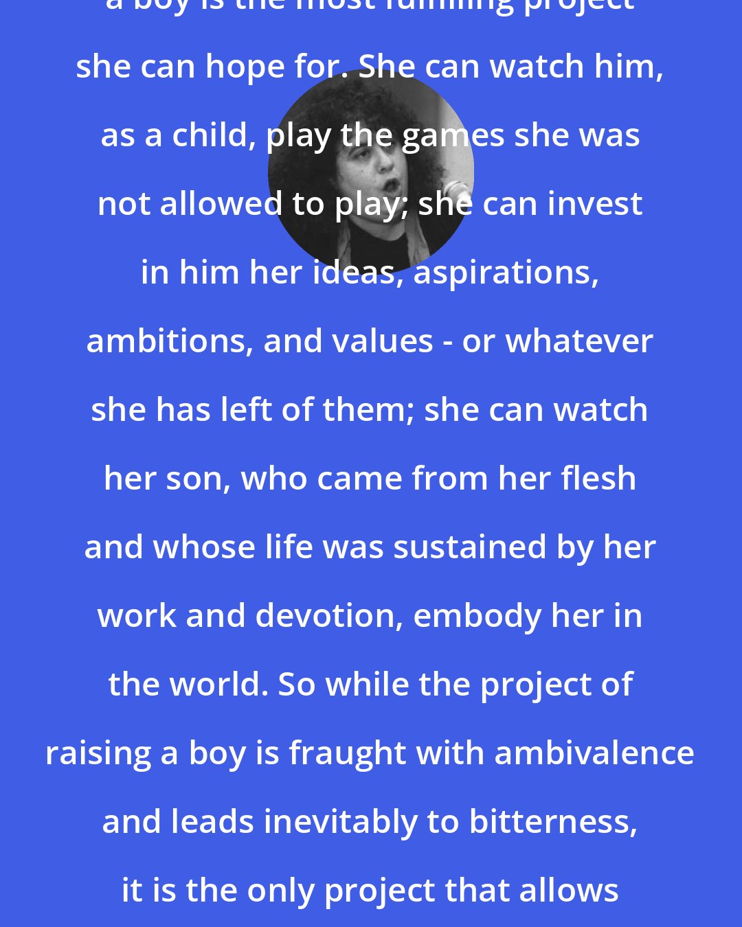 Andrea Dworkin: For a mother the project of raising a boy is the most fulfilling project she can hope for. She can watch him, as a child, play the games she was not allowed to play; she can invest in him her ideas, aspirations, ambitions, and values - or whatever she has left of them; she can watch her son, who came from her flesh and whose life was sustained by her work and devotion, embody her in the world. So while the project of raising a boy is fraught with ambivalence and leads inevitably to bitterness, it is the only project that allows a woman to be - to be through her son, to live through her son.