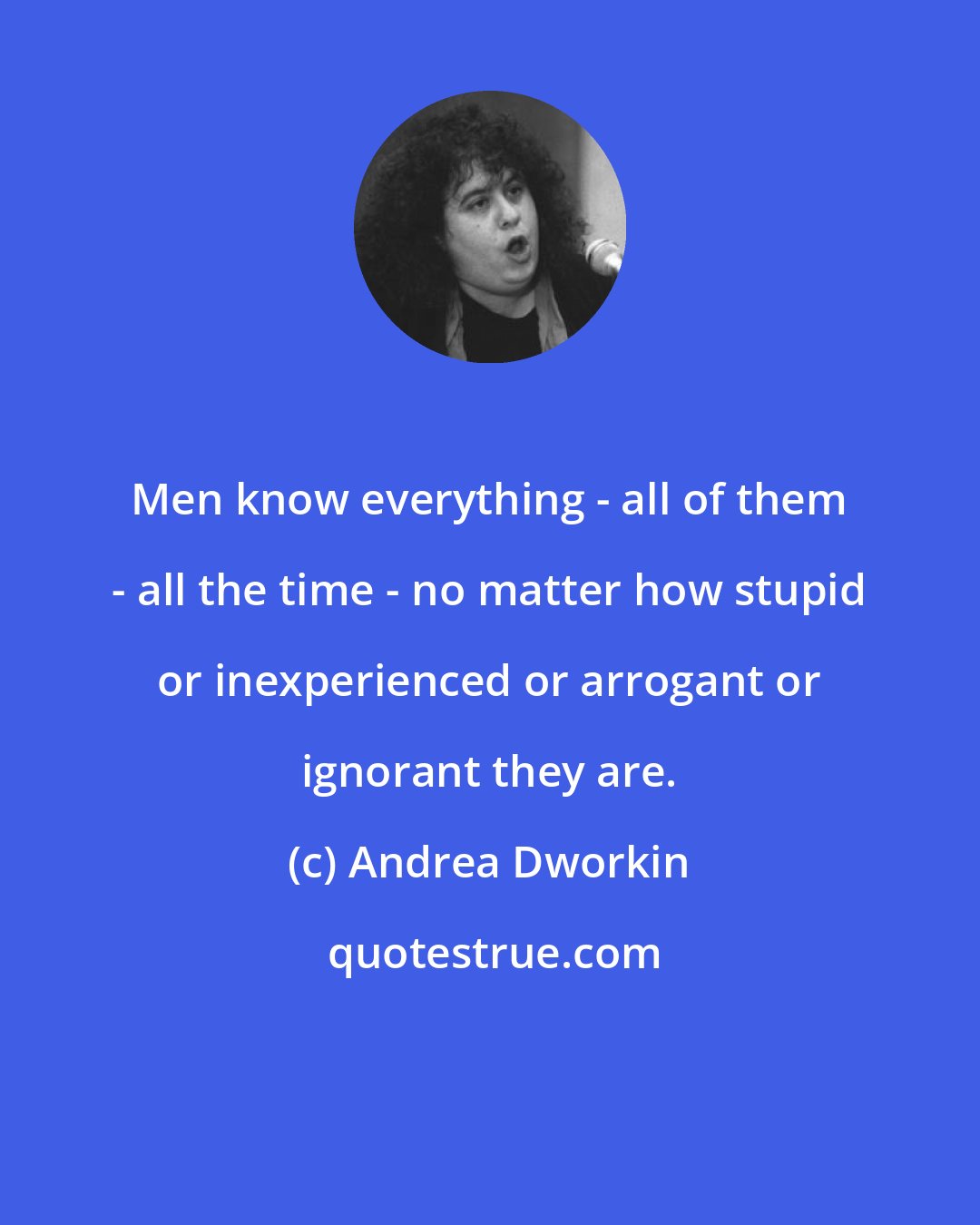 Andrea Dworkin: Men know everything - all of them - all the time - no matter how stupid or inexperienced or arrogant or ignorant they are.