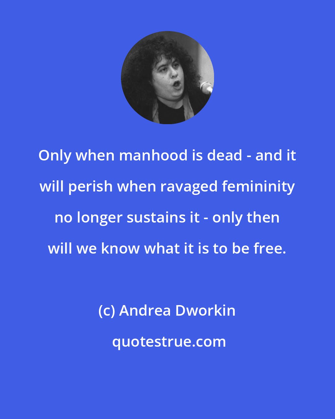 Andrea Dworkin: Only when manhood is dead - and it will perish when ravaged femininity no longer sustains it - only then will we know what it is to be free.