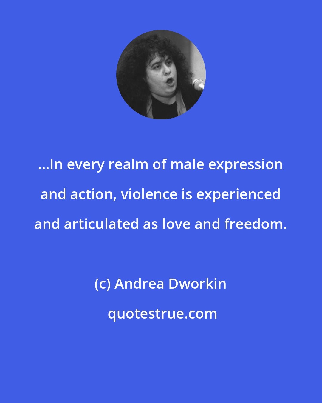 Andrea Dworkin: ...In every realm of male expression and action, violence is experienced and articulated as love and freedom.