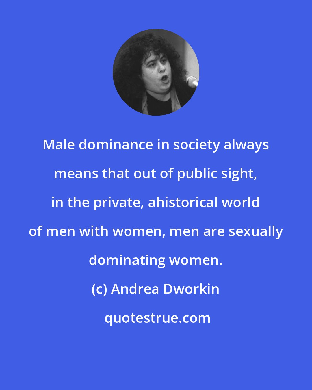 Andrea Dworkin: Male dominance in society always means that out of public sight, in the private, ahistorical world of men with women, men are sexually dominating women.