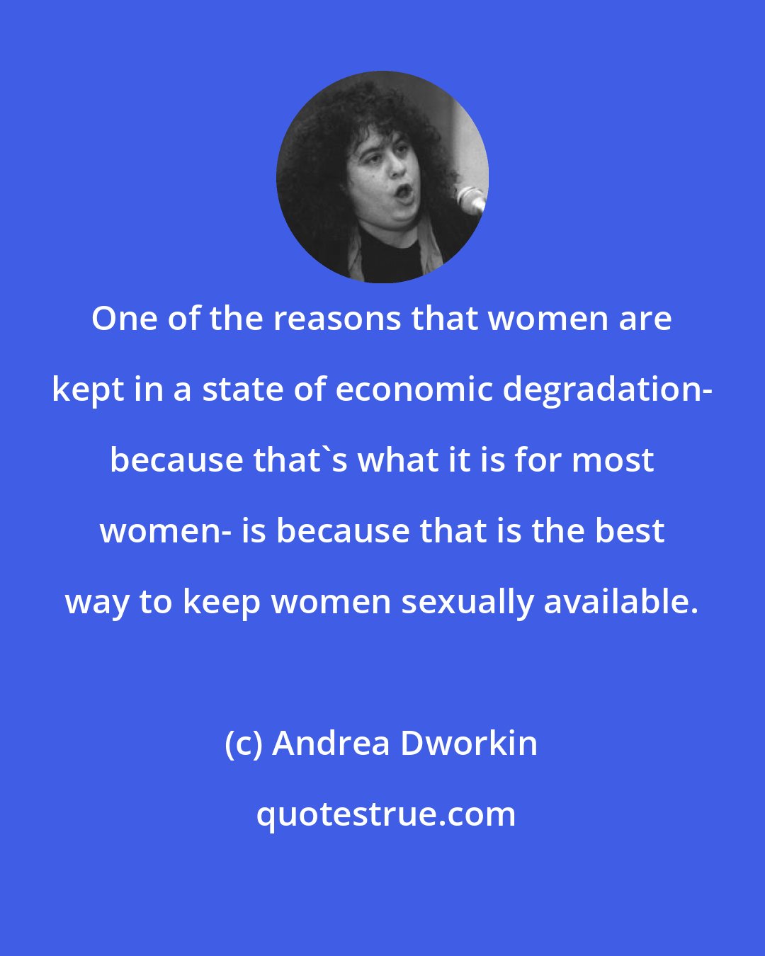 Andrea Dworkin: One of the reasons that women are kept in a state of economic degradation- because that's what it is for most women- is because that is the best way to keep women sexually available.