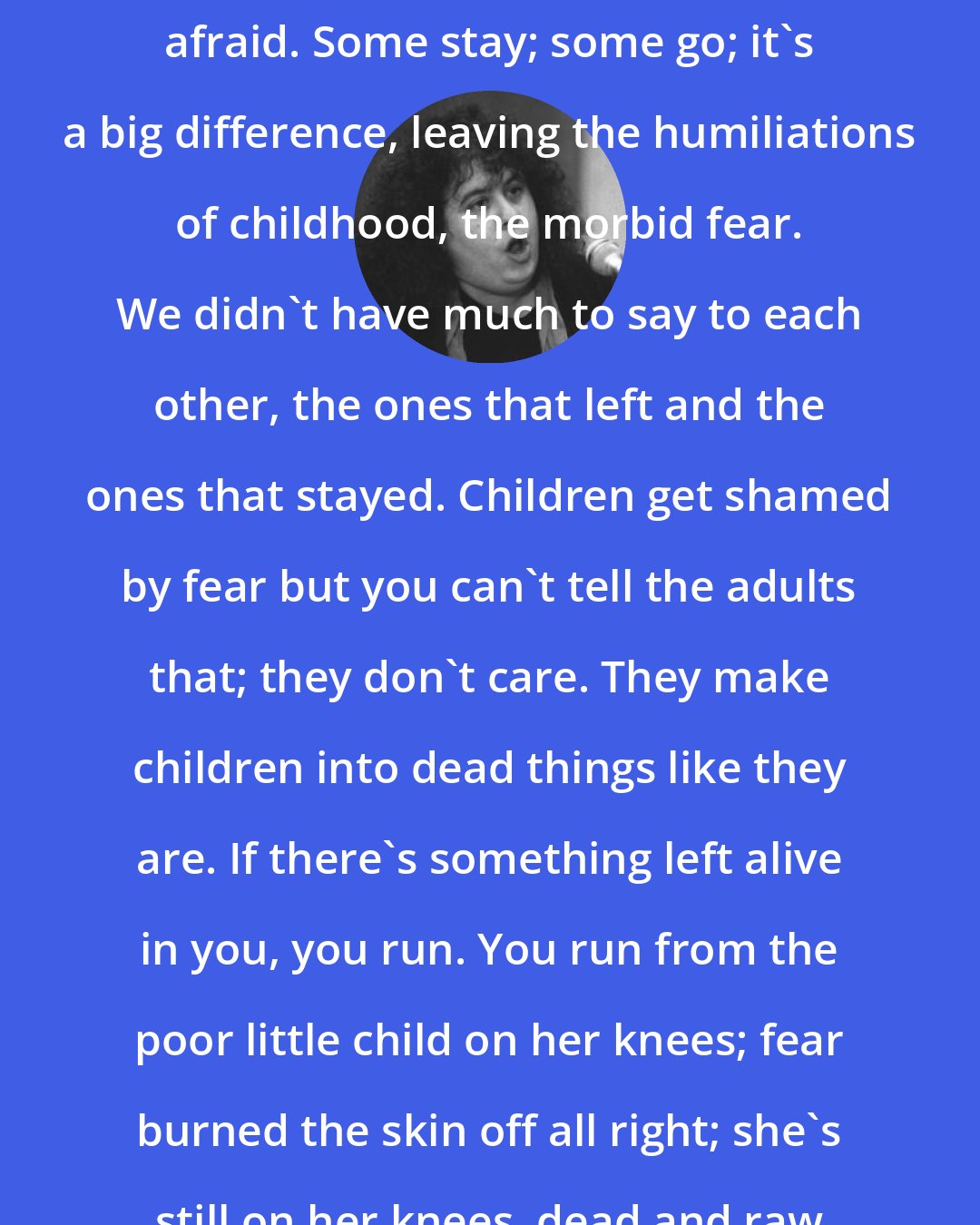 Andrea Dworkin: So you go away from where you were afraid. Some stay; some go; it's a big difference, leaving the humiliations of childhood, the morbid fear. We didn't have much to say to each other, the ones that left and the ones that stayed. Children get shamed by fear but you can't tell the adults that; they don't care. They make children into dead things like they are. If there's something left alive in you, you run. You run from the poor little child on her knees; fear burned the skin off all right; she's still on her knees, dead and raw and tender.