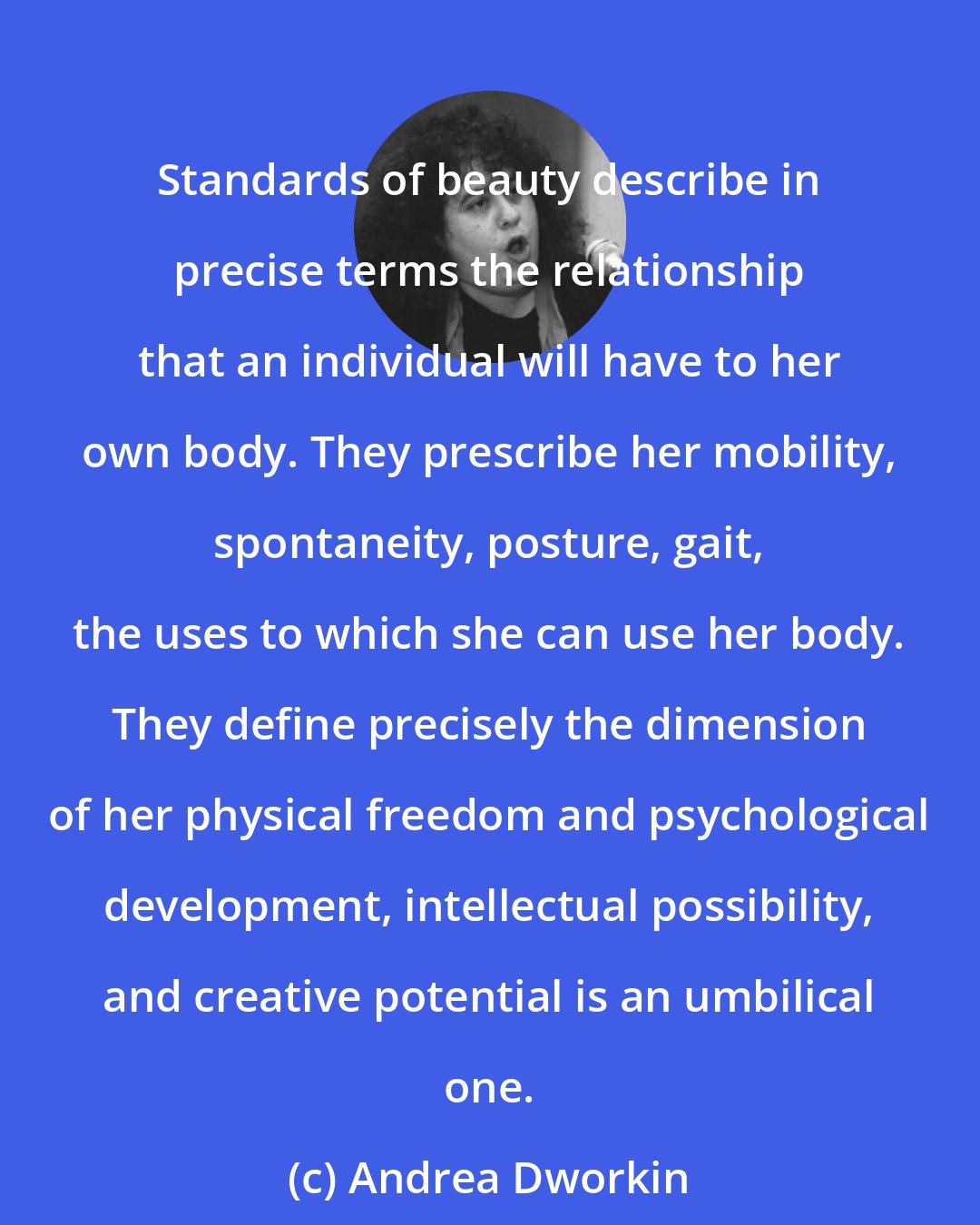 Andrea Dworkin: Standards of beauty describe in precise terms the relationship that an individual will have to her own body. They prescribe her mobility, spontaneity, posture, gait, the uses to which she can use her body. They define precisely the dimension of her physical freedom and psychological development, intellectual possibility, and creative potential is an umbilical one.