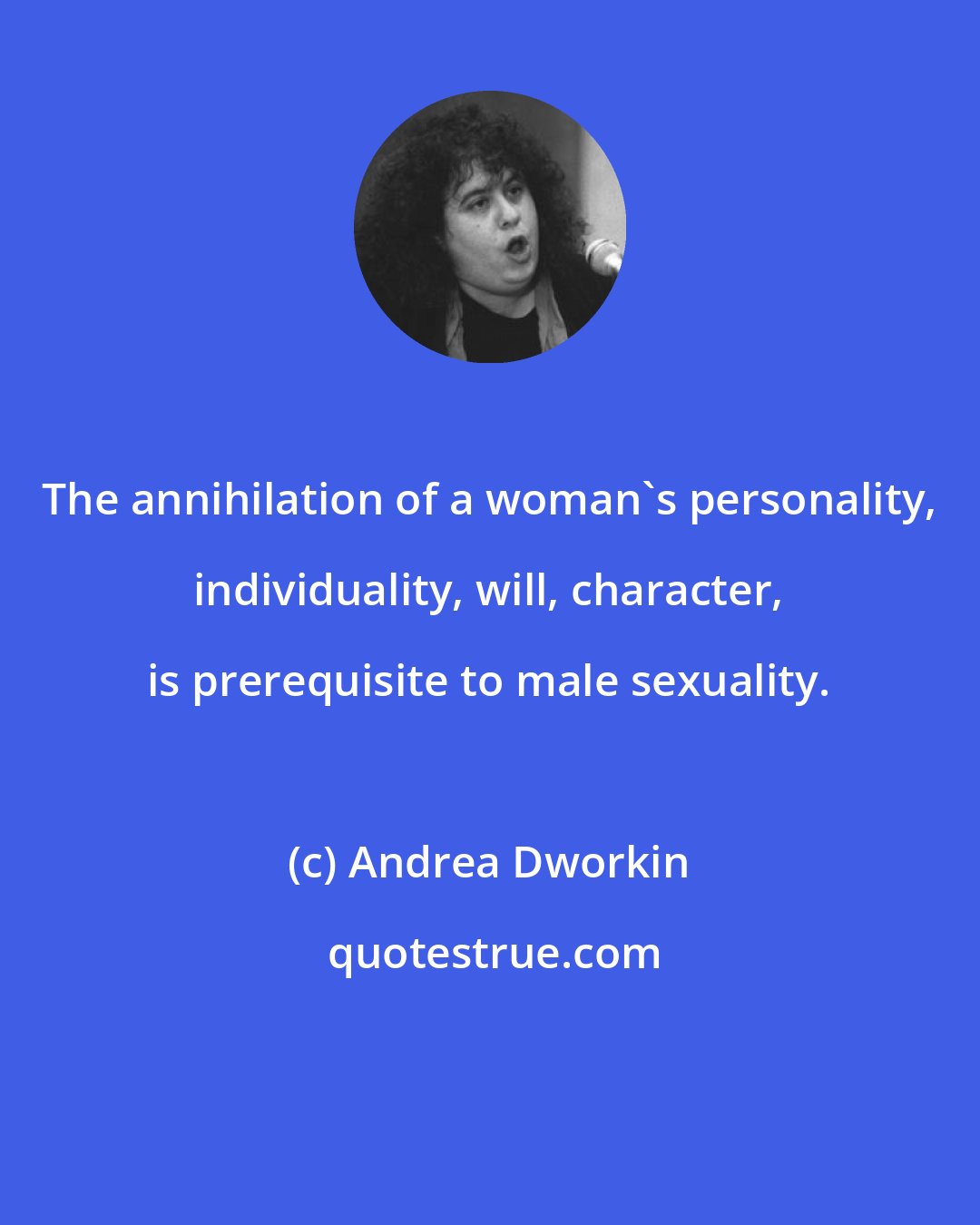 Andrea Dworkin: The annihilation of a woman's personality, individuality, will, character, is prerequisite to male sexuality.