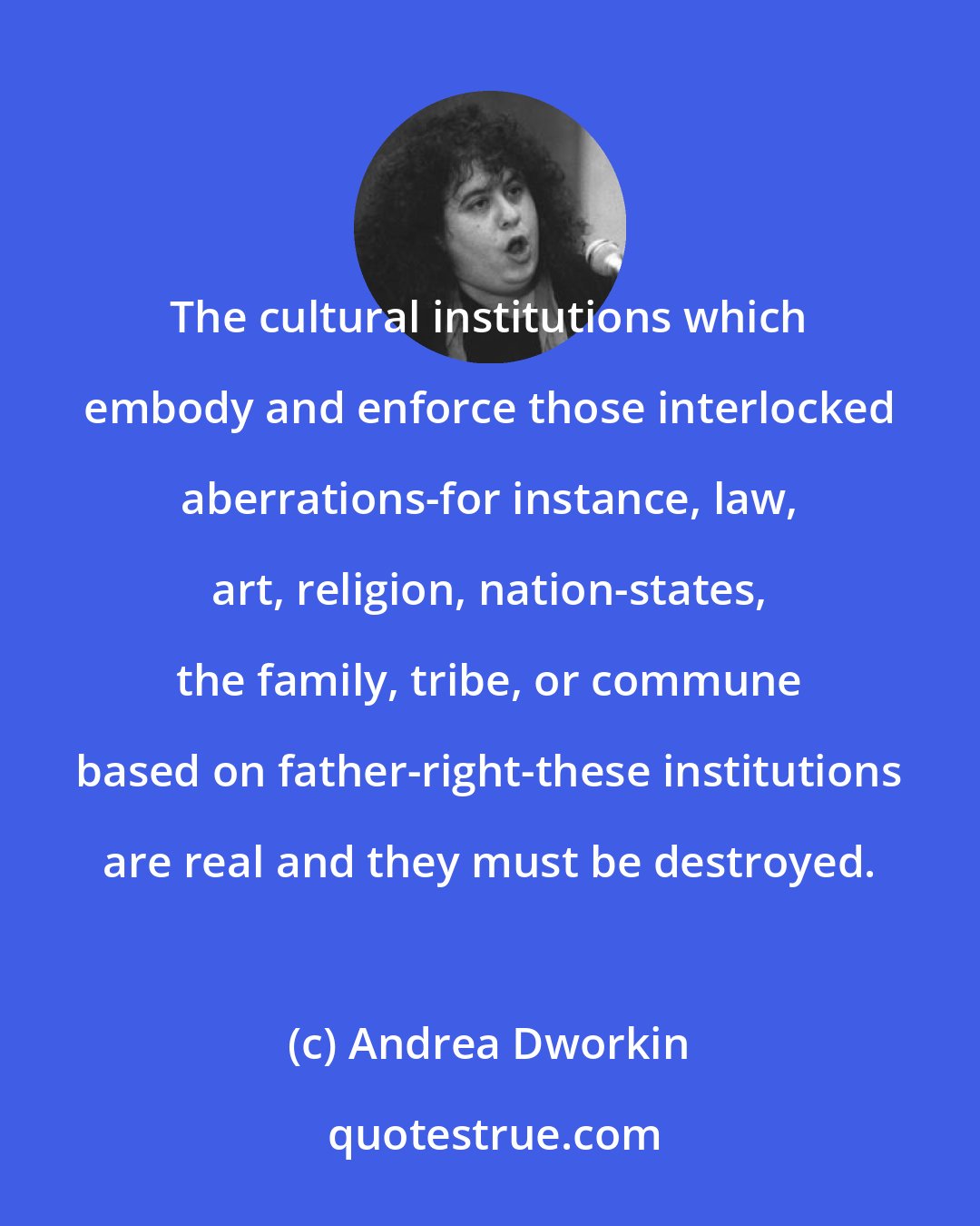 Andrea Dworkin: The cultural institutions which embody and enforce those interlocked aberrations-for instance, law, art, religion, nation-states, the family, tribe, or commune based on father-right-these institutions are real and they must be destroyed.