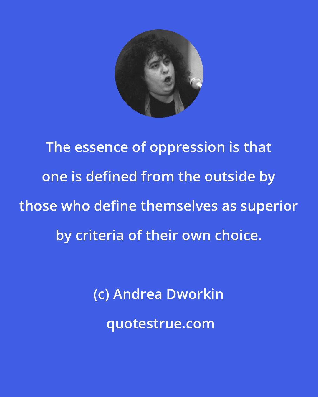 Andrea Dworkin: The essence of oppression is that one is defined from the outside by those who define themselves as superior by criteria of their own choice.