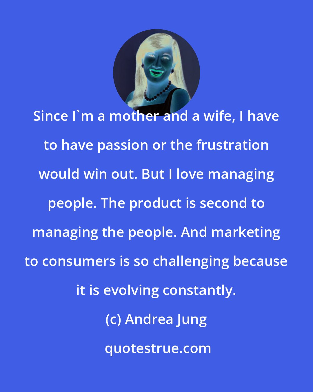 Andrea Jung: Since I'm a mother and a wife, I have to have passion or the frustration would win out. But I love managing people. The product is second to managing the people. And marketing to consumers is so challenging because it is evolving constantly.