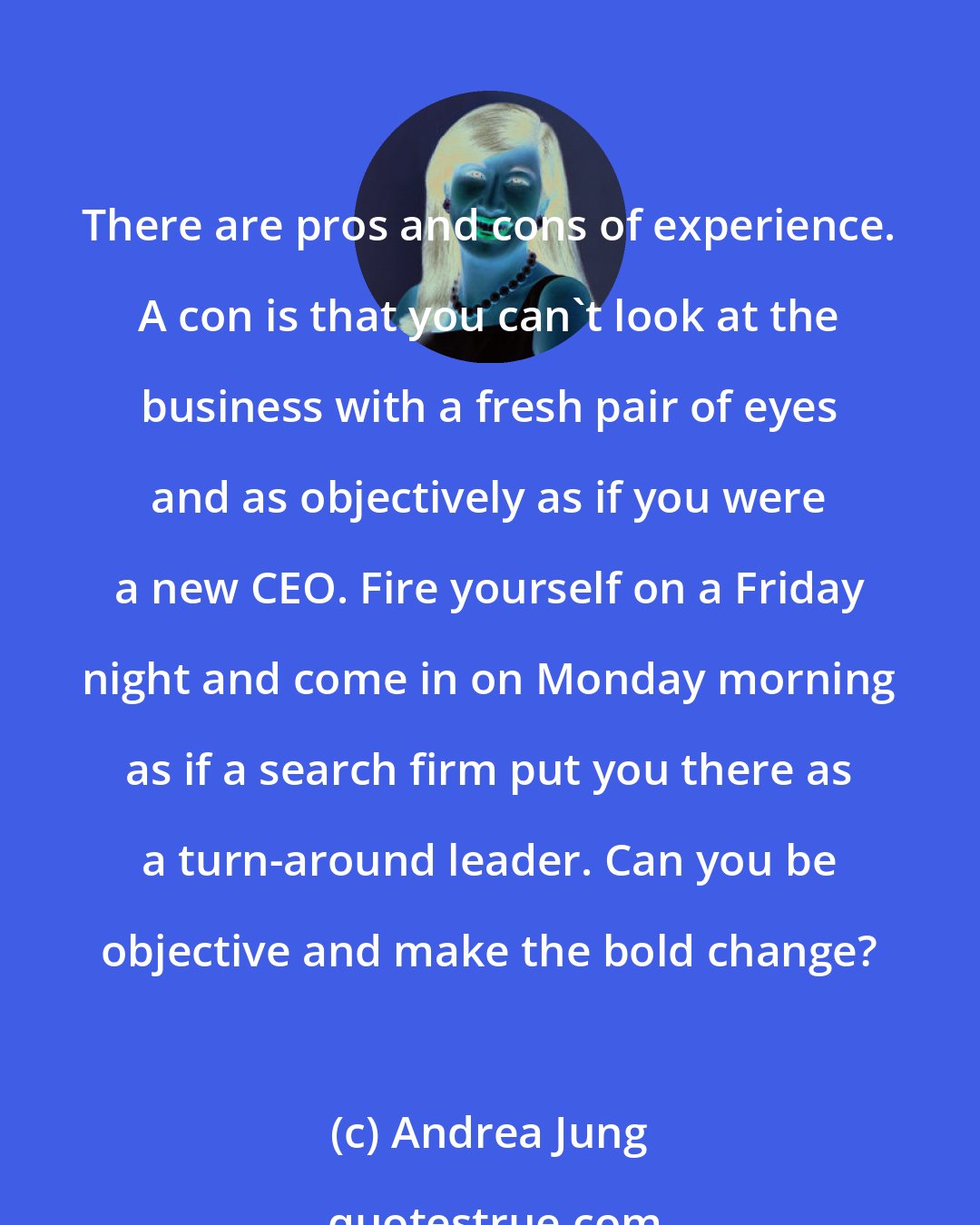 Andrea Jung: There are pros and cons of experience. A con is that you can't look at the business with a fresh pair of eyes and as objectively as if you were a new CEO. Fire yourself on a Friday night and come in on Monday morning as if a search firm put you there as a turn-around leader. Can you be objective and make the bold change?