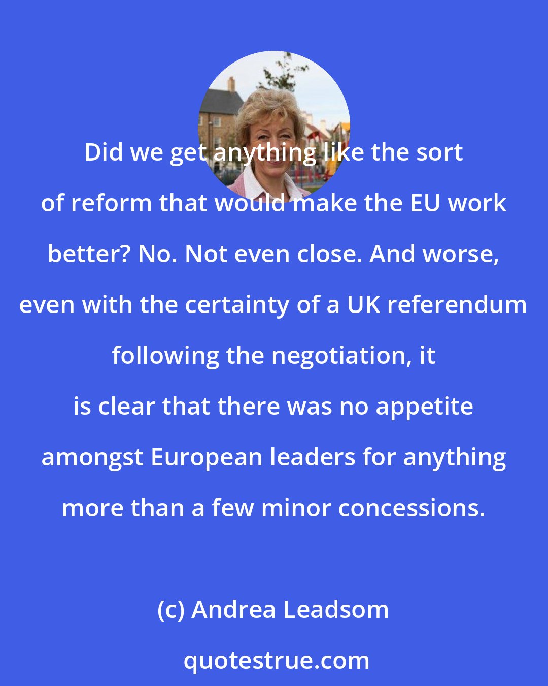 Andrea Leadsom: Did we get anything like the sort of reform that would make the EU work better? No. Not even close. And worse, even with the certainty of a UK referendum following the negotiation, it is clear that there was no appetite amongst European leaders for anything more than a few minor concessions.