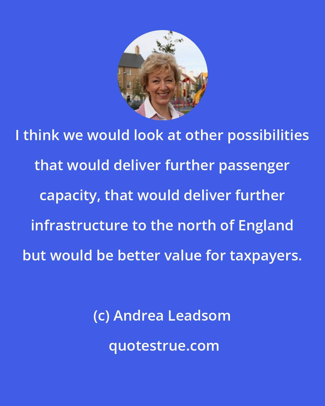 Andrea Leadsom: I think we would look at other possibilities that would deliver further passenger capacity, that would deliver further infrastructure to the north of England but would be better value for taxpayers.
