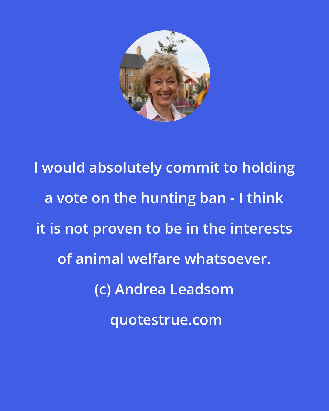 Andrea Leadsom: I would absolutely commit to holding a vote on the hunting ban - I think it is not proven to be in the interests of animal welfare whatsoever.