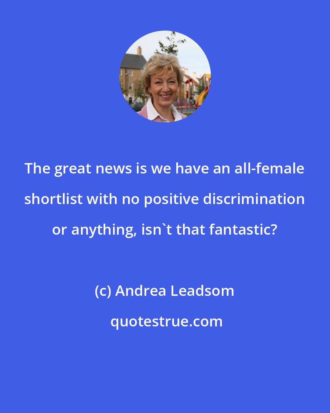 Andrea Leadsom: The great news is we have an all-female shortlist with no positive discrimination or anything, isn't that fantastic?