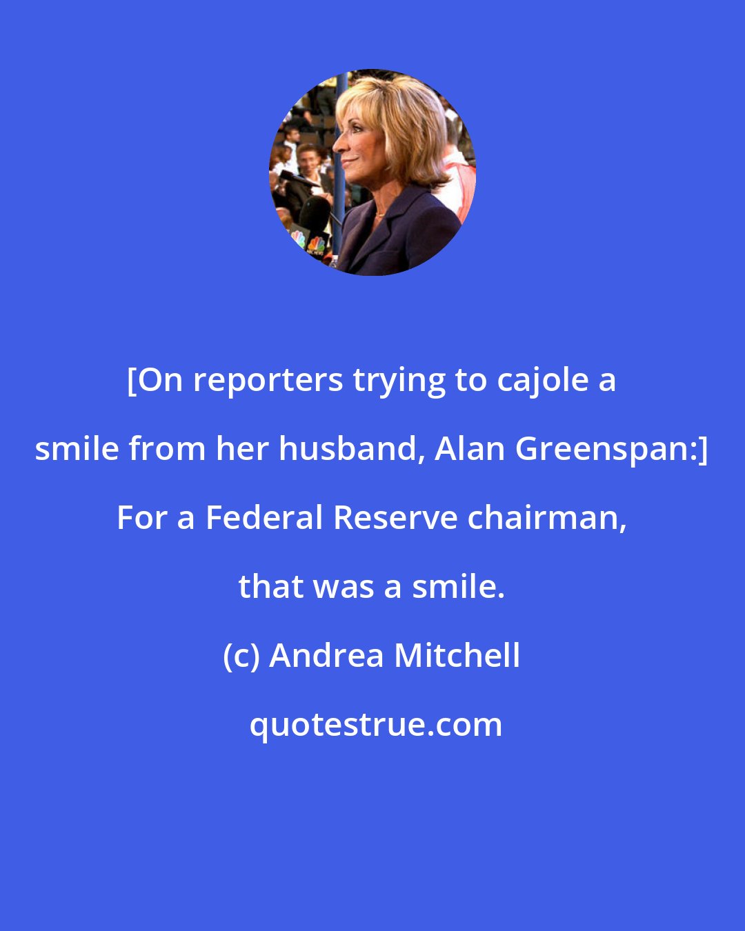 Andrea Mitchell: [On reporters trying to cajole a smile from her husband, Alan Greenspan:] For a Federal Reserve chairman, that was a smile.