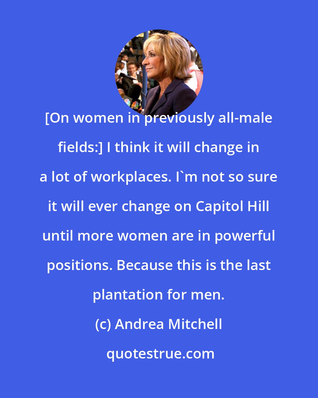 Andrea Mitchell: [On women in previously all-male fields:] I think it will change in a lot of workplaces. I'm not so sure it will ever change on Capitol Hill until more women are in powerful positions. Because this is the last plantation for men.