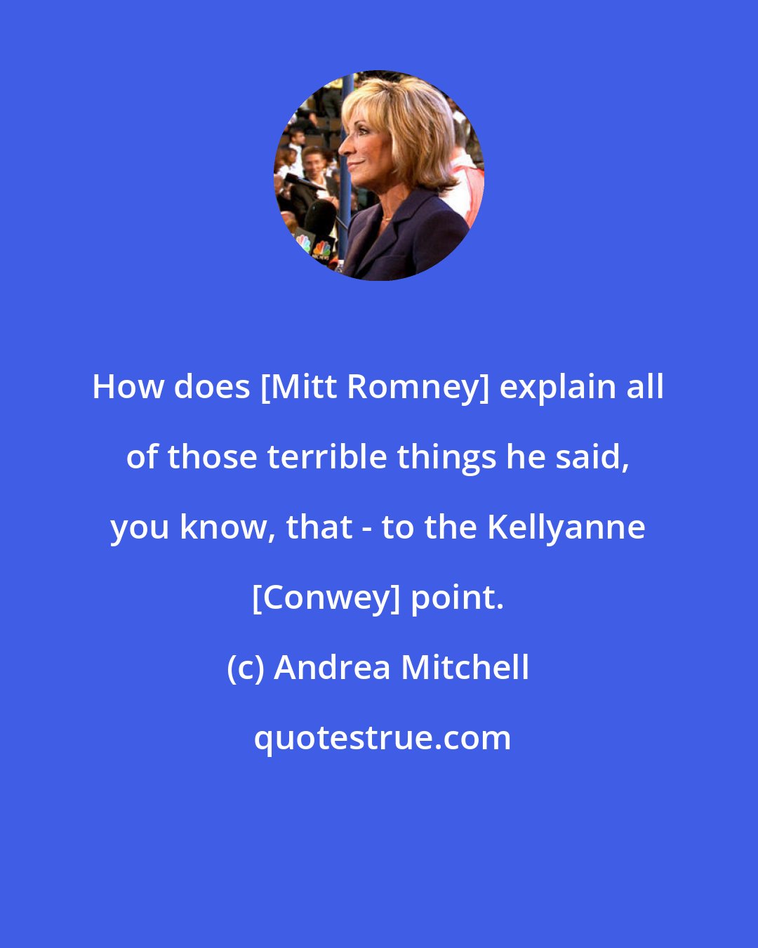 Andrea Mitchell: How does [Mitt Romney] explain all of those terrible things he said, you know, that - to the Kellyanne [Conwey] point.