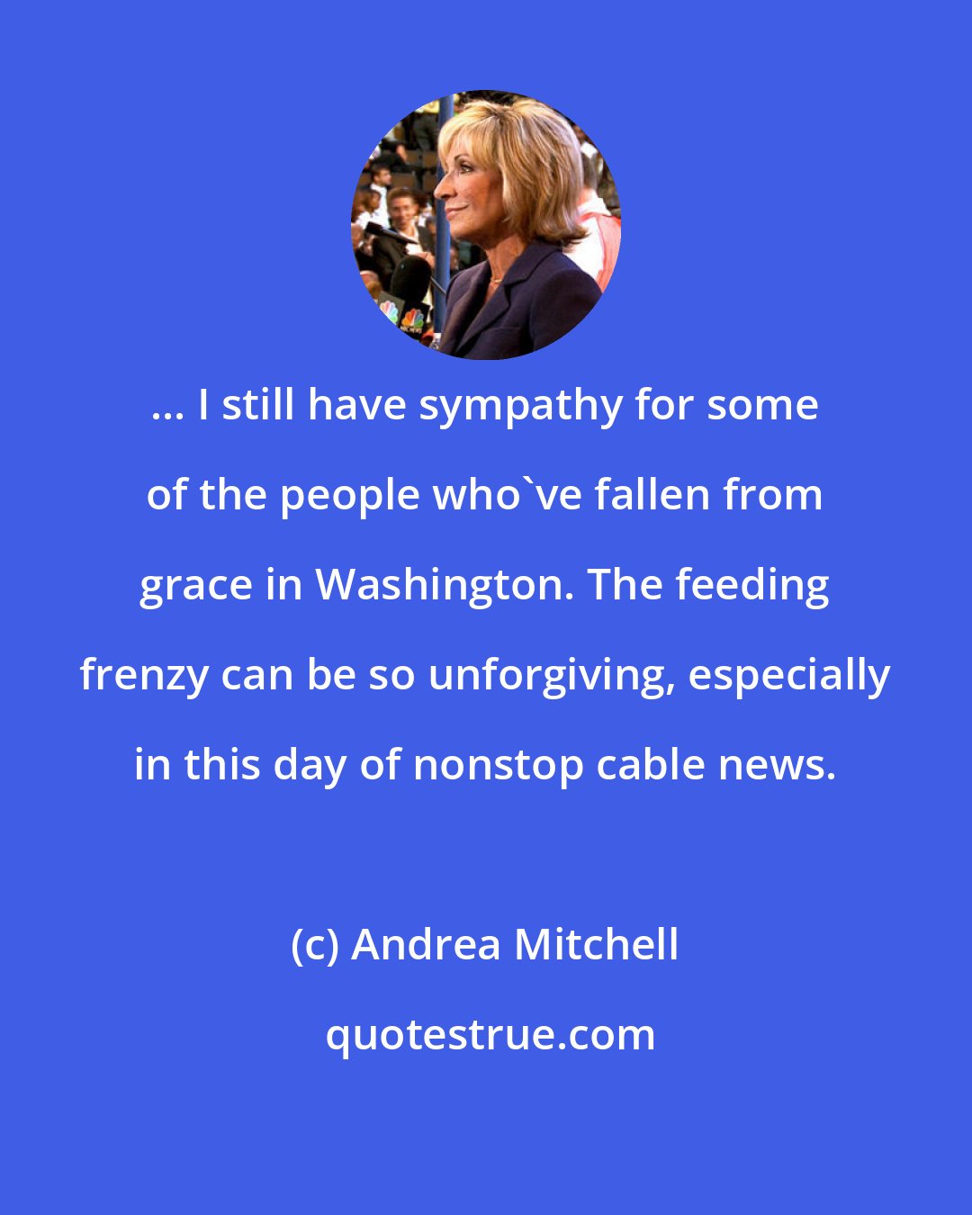 Andrea Mitchell: ... I still have sympathy for some of the people who've fallen from grace in Washington. The feeding frenzy can be so unforgiving, especially in this day of nonstop cable news.