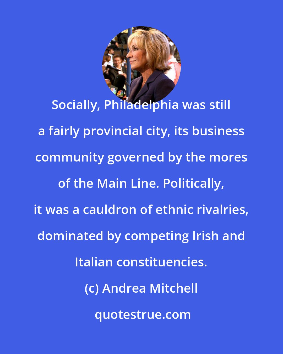 Andrea Mitchell: Socially, Philadelphia was still a fairly provincial city, its business community governed by the mores of the Main Line. Politically, it was a cauldron of ethnic rivalries, dominated by competing Irish and Italian constituencies.