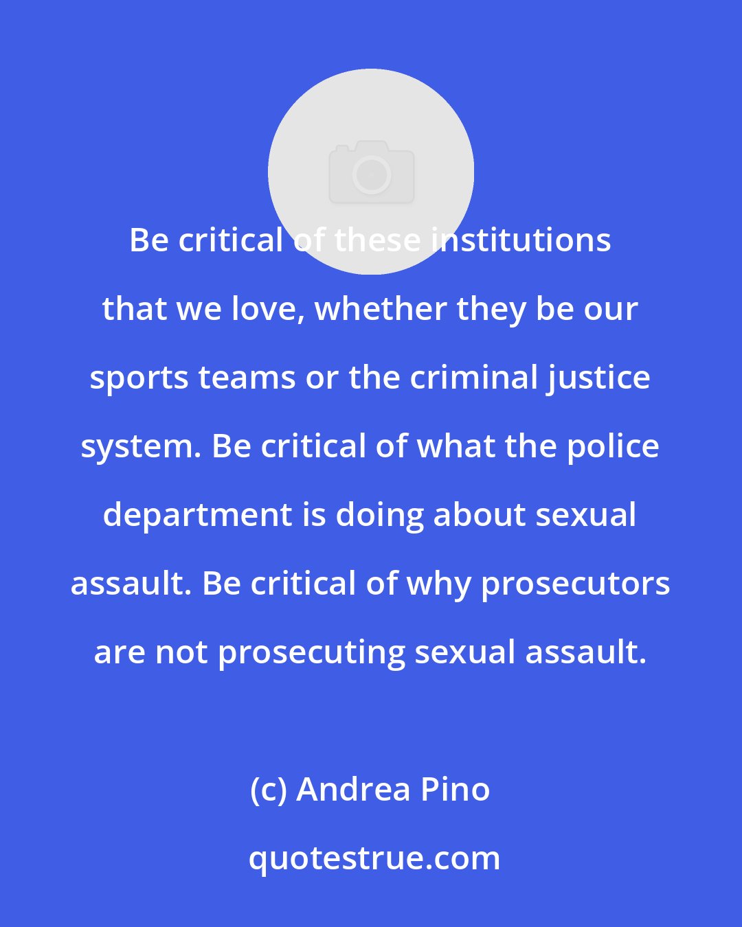 Andrea Pino: Be critical of these institutions that we love, whether they be our sports teams or the criminal justice system. Be critical of what the police department is doing about sexual assault. Be critical of why prosecutors are not prosecuting sexual assault.