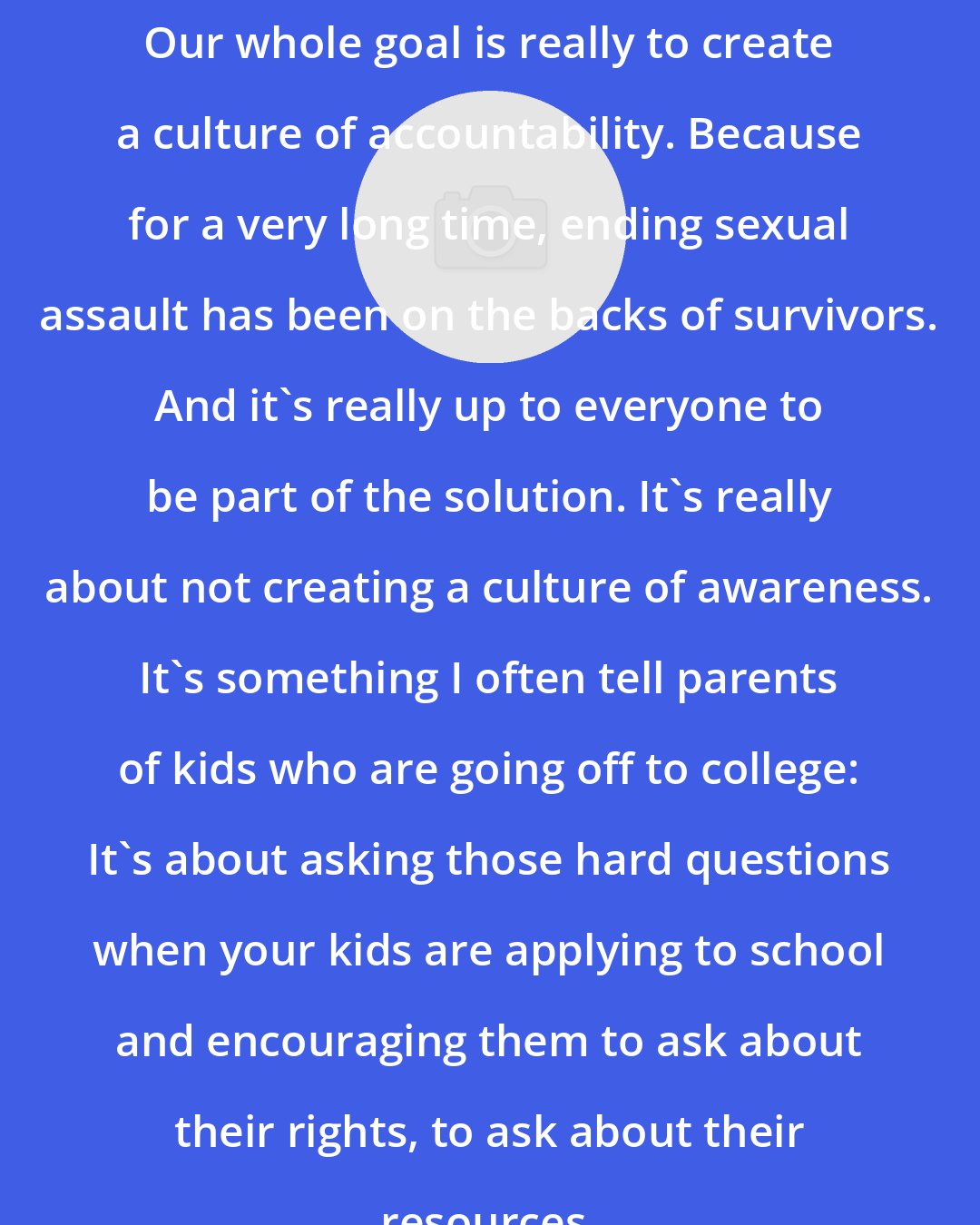 Andrea Pino: Our whole goal is really to create a culture of accountability. Because for a very long time, ending sexual assault has been on the backs of survivors. And it's really up to everyone to be part of the solution. It's really about not creating a culture of awareness. It's something I often tell parents of kids who are going off to college: It's about asking those hard questions when your kids are applying to school and encouraging them to ask about their rights, to ask about their resources.