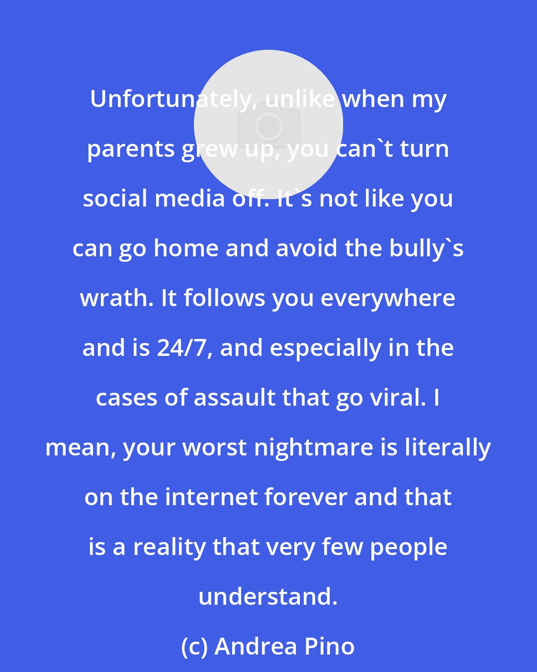 Andrea Pino: Unfortunately, unlike when my parents grew up, you can't turn social media off. It's not like you can go home and avoid the bully's wrath. It follows you everywhere and is 24/7, and especially in the cases of assault that go viral. I mean, your worst nightmare is literally on the internet forever and that is a reality that very few people understand.