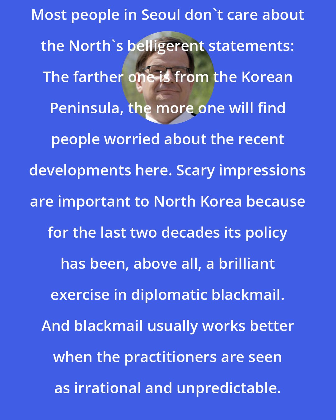 Andrei Lankov: Most people in Seoul don't care about the North's belligerent statements: The farther one is from the Korean Peninsula, the more one will find people worried about the recent developments here. Scary impressions are important to North Korea because for the last two decades its policy has been, above all, a brilliant exercise in diplomatic blackmail. And blackmail usually works better when the practitioners are seen as irrational and unpredictable.