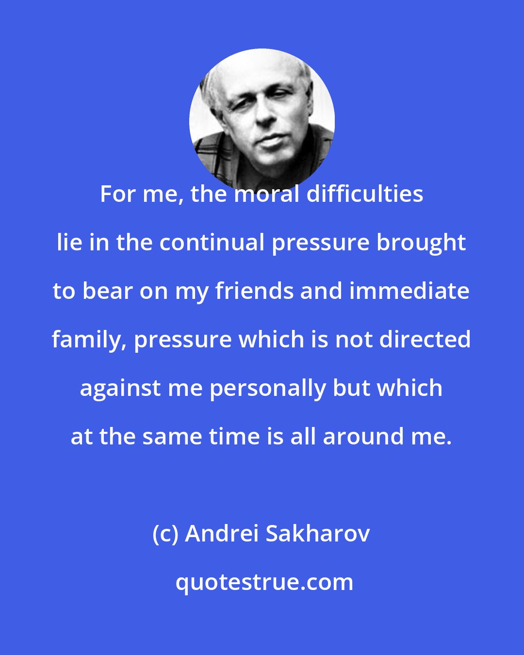 Andrei Sakharov: For me, the moral difficulties lie in the continual pressure brought to bear on my friends and immediate family, pressure which is not directed against me personally but which at the same time is all around me.