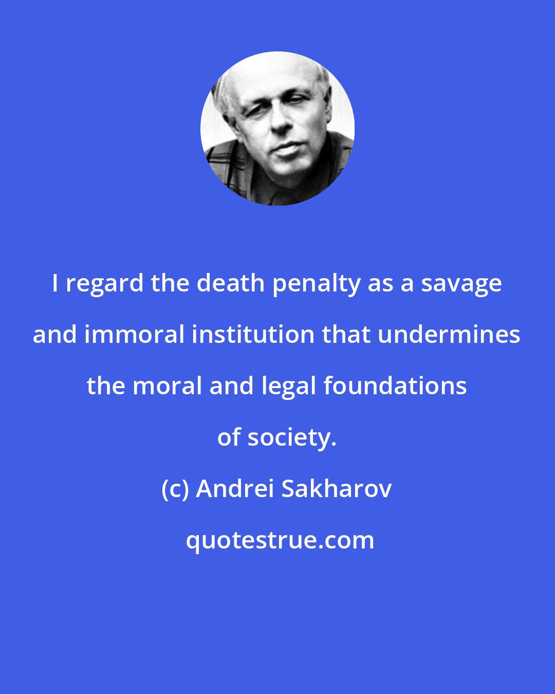 Andrei Sakharov: I regard the death penalty as a savage and immoral institution that undermines the moral and legal foundations of society.