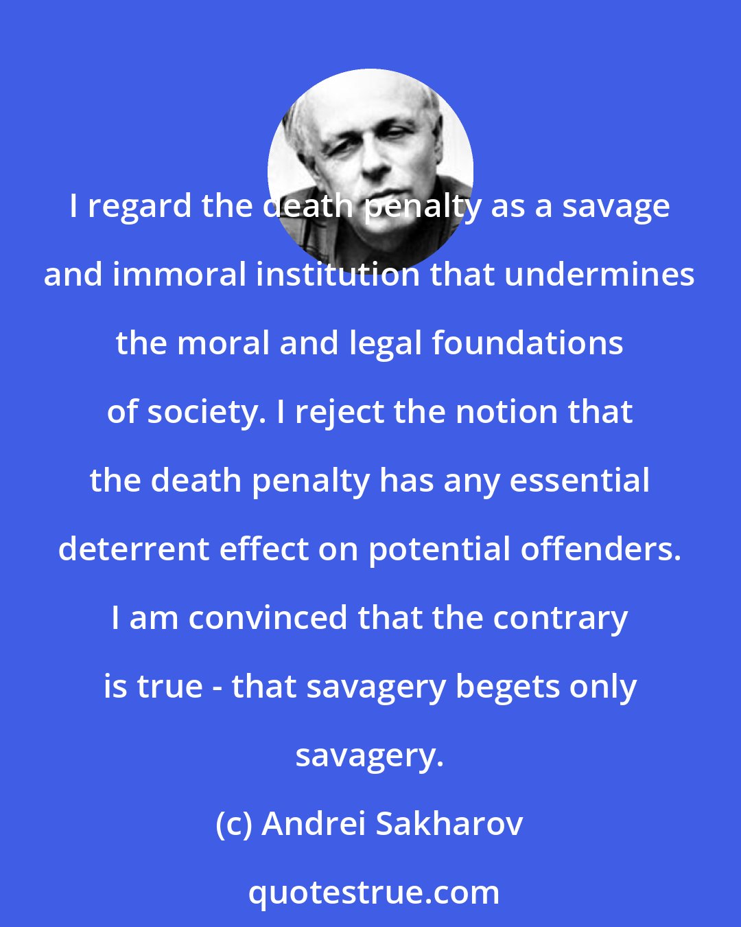 Andrei Sakharov: I regard the death penalty as a savage and immoral institution that undermines the moral and legal foundations of society. I reject the notion that the death penalty has any essential deterrent effect on potential offenders. I am convinced that the contrary is true - that savagery begets only savagery.