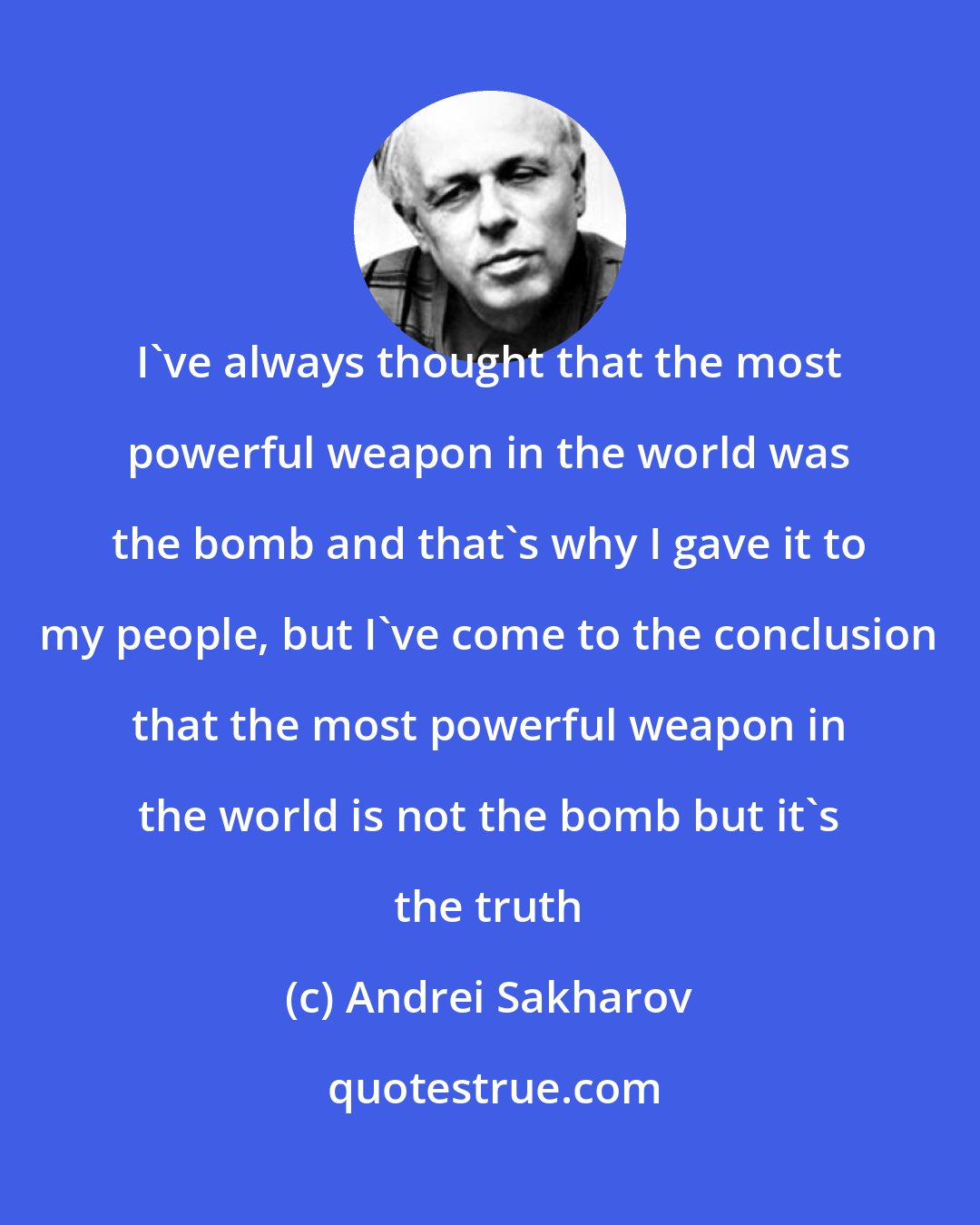 Andrei Sakharov: I've always thought that the most powerful weapon in the world was the bomb and that's why I gave it to my people, but I've come to the conclusion that the most powerful weapon in the world is not the bomb but it's the truth