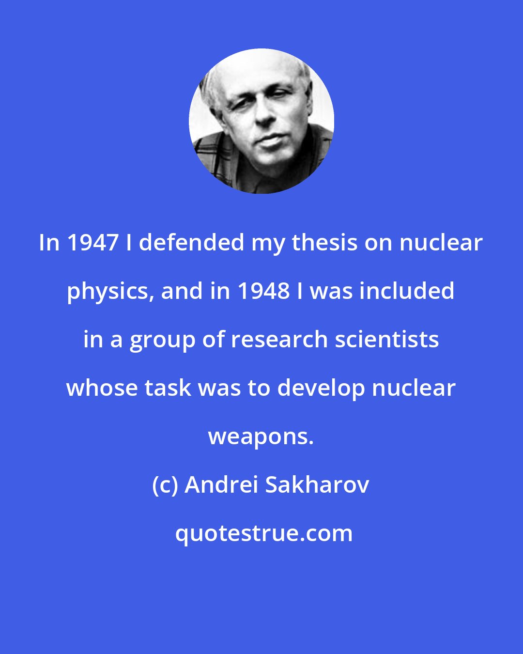 Andrei Sakharov: In 1947 I defended my thesis on nuclear physics, and in 1948 I was included in a group of research scientists whose task was to develop nuclear weapons.