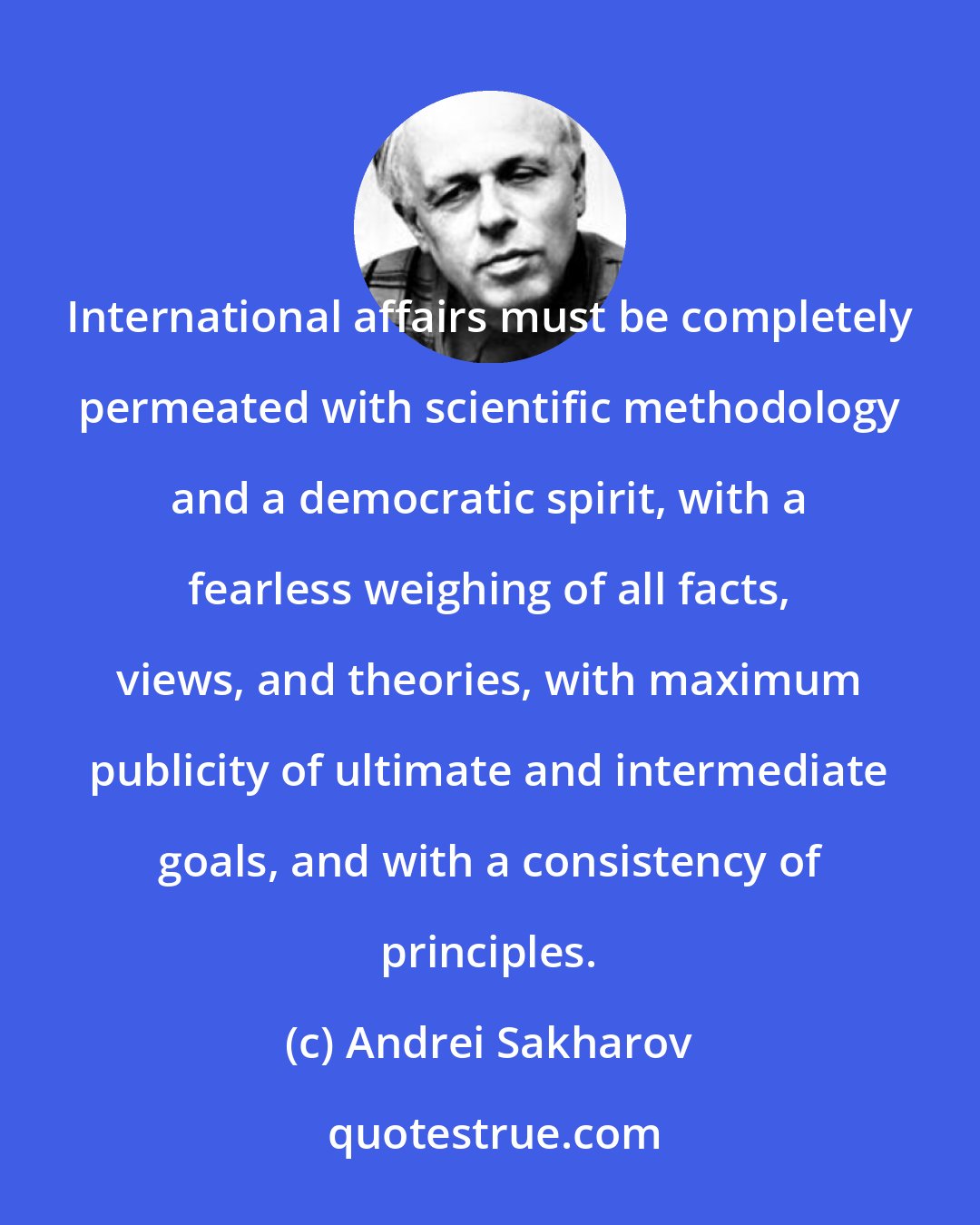Andrei Sakharov: International affairs must be completely permeated with scientific methodology and a democratic spirit, with a fearless weighing of all facts, views, and theories, with maximum publicity of ultimate and intermediate goals, and with a consistency of principles.