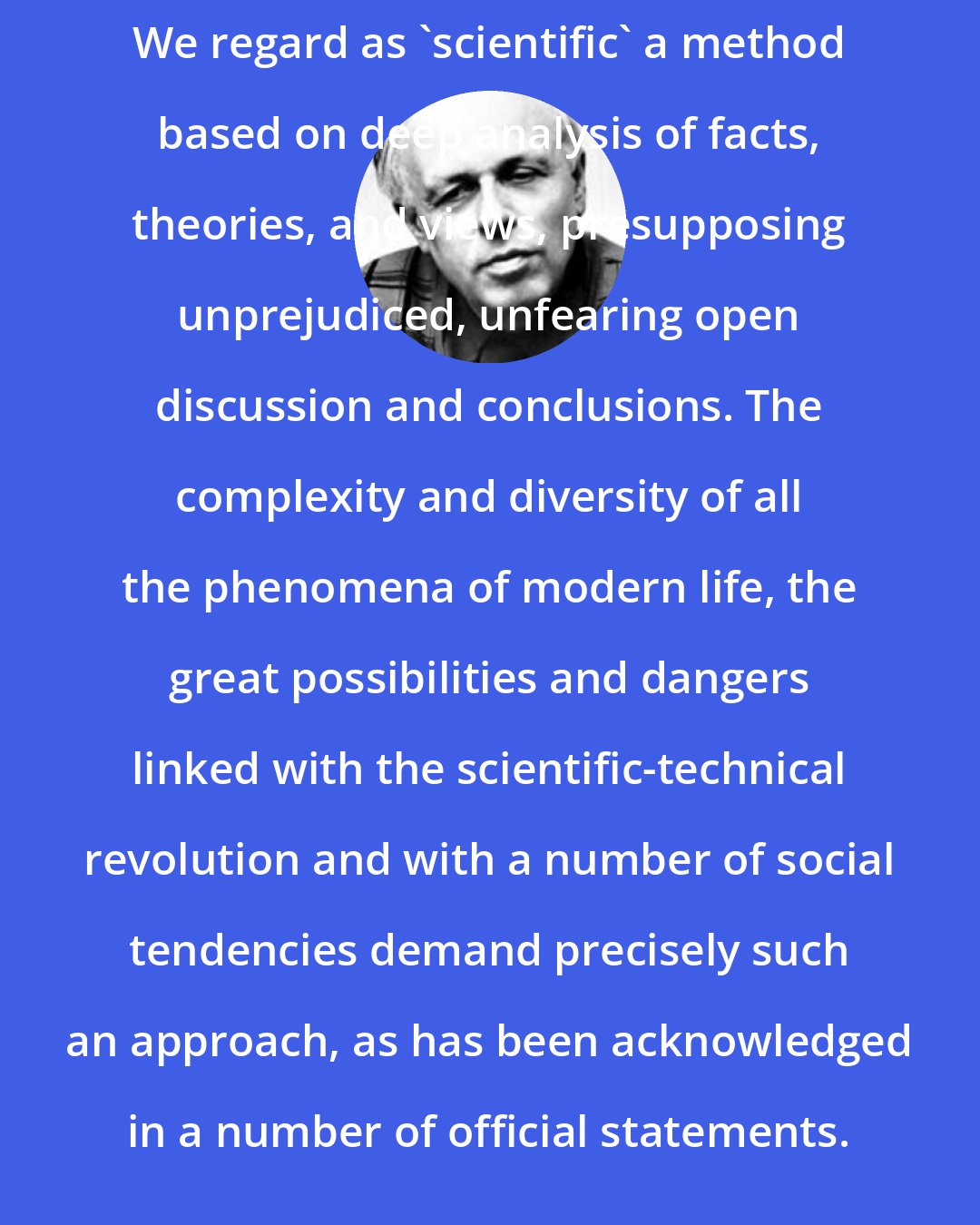 Andrei Sakharov: We regard as 'scientific' a method based on deep analysis of facts, theories, and views, presupposing unprejudiced, unfearing open discussion and conclusions. The complexity and diversity of all the phenomena of modern life, the great possibilities and dangers linked with the scientific-technical revolution and with a number of social tendencies demand precisely such an approach, as has been acknowledged in a number of official statements.