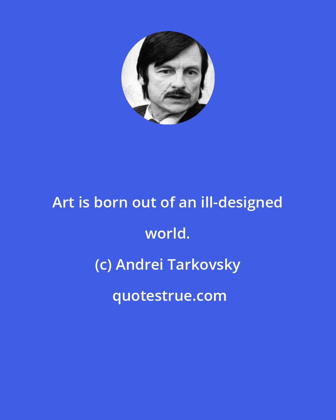 Andrei Tarkovsky: Art is born out of an ill-designed world.