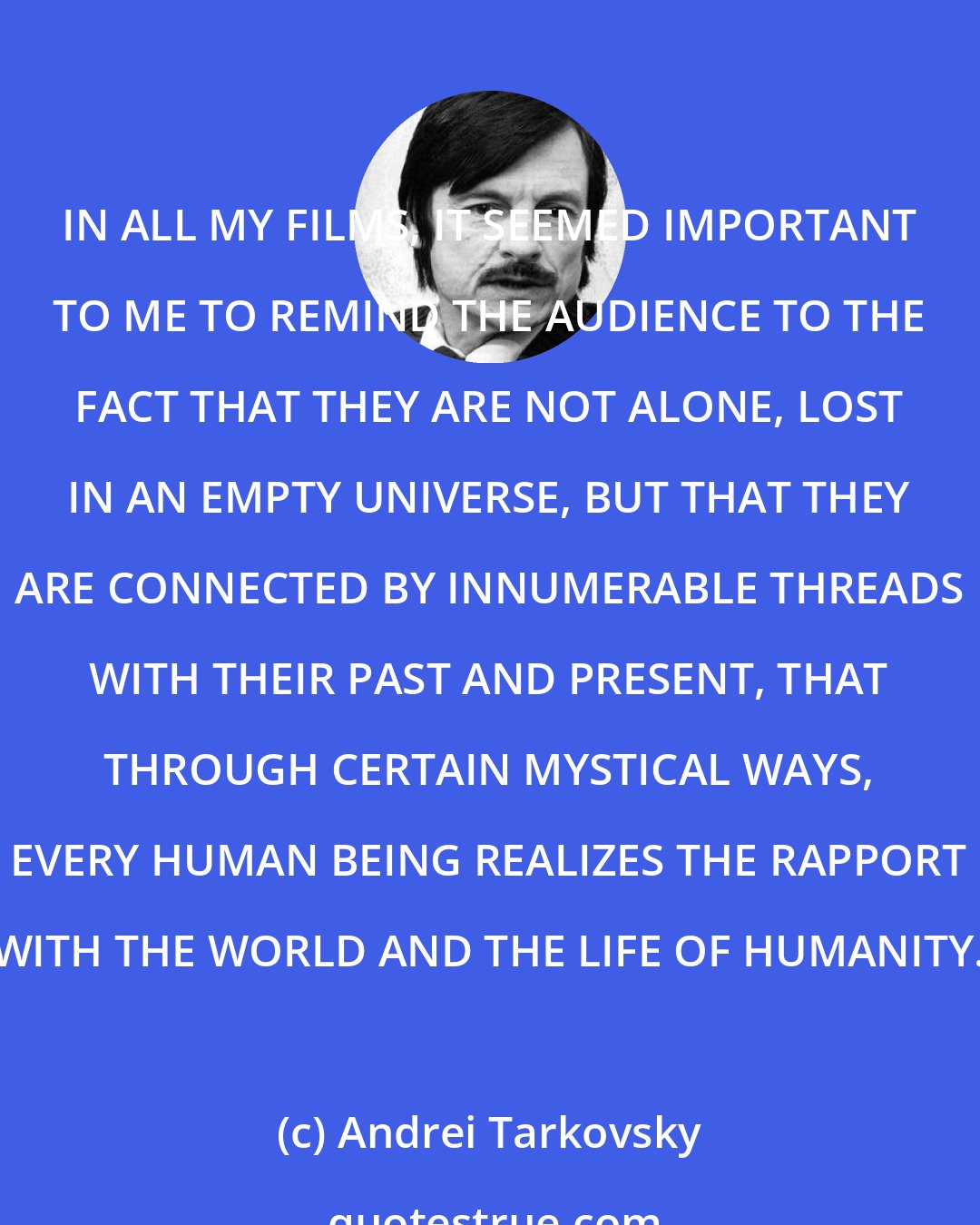 Andrei Tarkovsky: IN ALL MY FILMS, IT SEEMED IMPORTANT TO ME TO REMIND THE AUDIENCE TO THE FACT THAT THEY ARE NOT ALONE, LOST IN AN EMPTY UNIVERSE, BUT THAT THEY ARE CONNECTED BY INNUMERABLE THREADS WITH THEIR PAST AND PRESENT, THAT THROUGH CERTAIN MYSTICAL WAYS, EVERY HUMAN BEING REALIZES THE RAPPORT WITH THE WORLD AND THE LIFE OF HUMANITY.