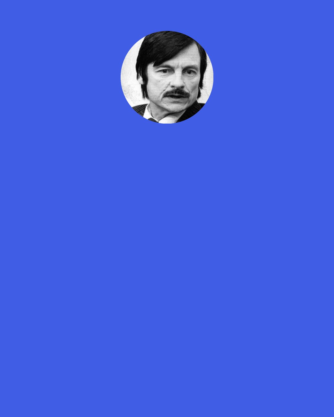 Andrei Tarkovsky: It is obvious that art cannot teach anyone anything, since in four thousand years humanity has learnt nothing at all. We should long ago have become angels had we been capable of paying attention to the experience of art, and allowing ourselves to be changed in accordance with the ideals it expresses. Art only has the capacity, through shock and catharsis, to make the human soul receptive to good. It’s ridiculous to imagine that people can be taught to be good…Art can only give food – a jolt – the occasion – for psychical experience.