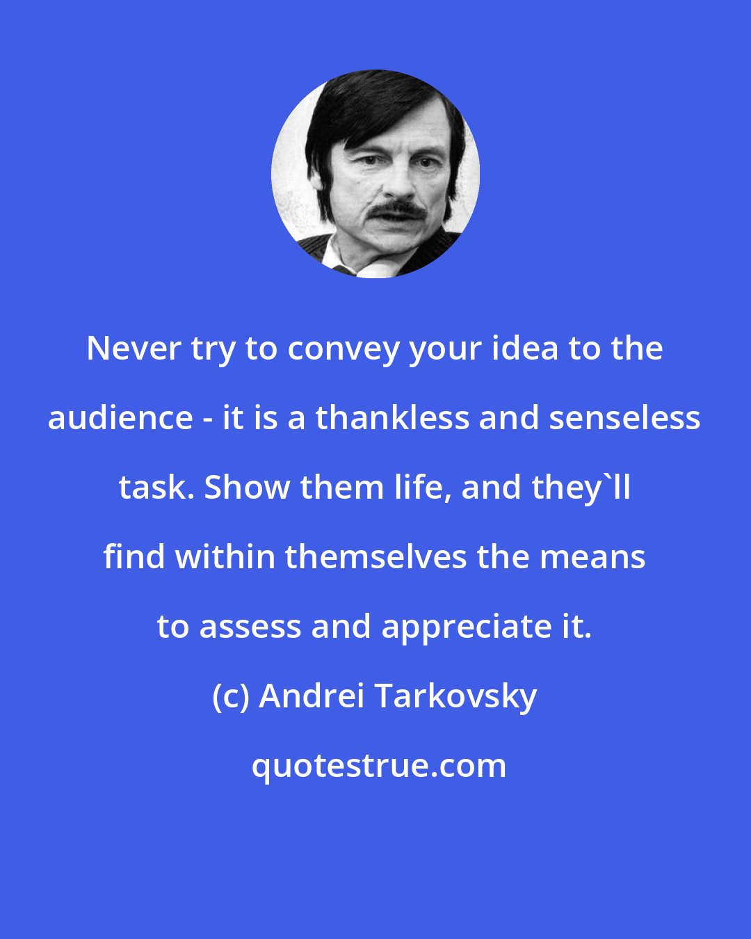 Andrei Tarkovsky: Never try to convey your idea to the audience - it is a thankless and senseless task. Show them life, and they'll find within themselves the means to assess and appreciate it.